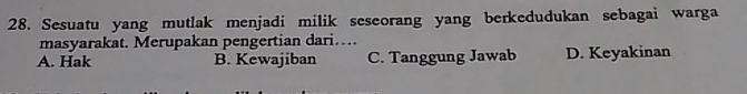 Sesuatu yang mutlak menjadi milik seseorang yang berkedudukan sebagai warga
masyarakat. Merupakan pengertian dari…
A. Hak B. Kewajiban C. Tanggung Jawab D. Keyakinan