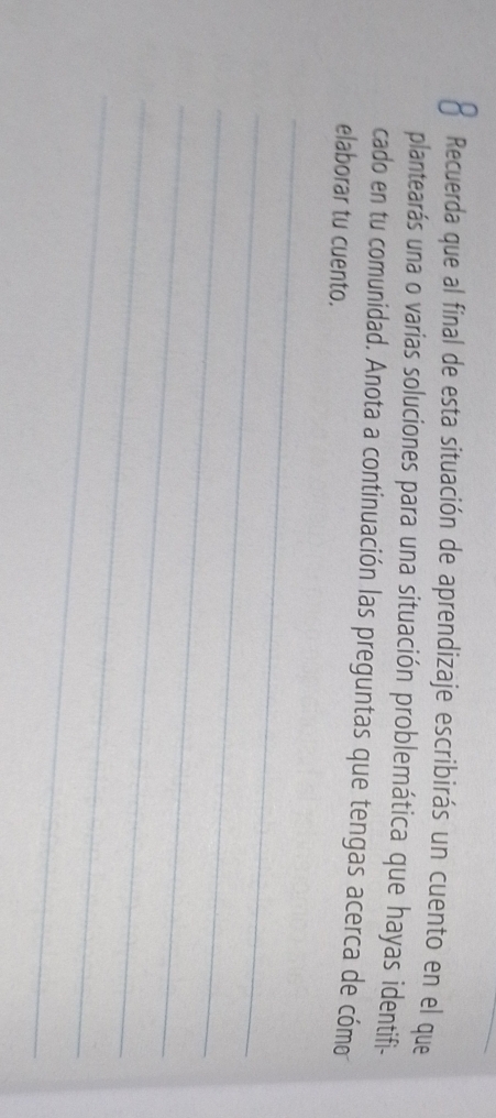 Recuerda que al final de esta situación de aprendizaje escribirás un cuento en el que 
plantearás una o varias soluciones para una situación problemática que hayas identifi- 
cado en tu comunidad. Anota a continuación las preguntas que tengas acerca de cómo 
elaborar tu cuento. 
_ 
_ 
_ 
_ 
_ 
_