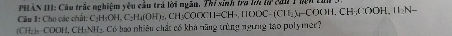 PHẢN III: Câu trắc nghiệm yêu cầu trả lời ngắn. Thí sinh trả lời tư cầu 1 uên củu 3 
Câu 1: Cho các chất: C_2H_5OH, C_2H_4(OH)_2, CH_3COOCH=CH_2, HOOC-(CH_2)_4-COOH, CH_3COOH, H_2N-
(CH_2)_5-COOH, CH_3NH_2 6. Có bao nhiêu chất có khả năng trùng ngưng tạo polymer?