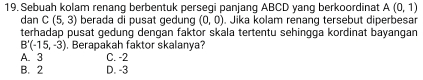 Sebuah kolam renang berbentuk persegi panjang ABCD yang berkoordinat A(0,1)
dan C(5,3) berada di pusat gedung (0,0). Jika kolam renang tersebut diperbesar
terhadap pusat gedung dengan faktor skala tertentu sehingga kordinat bayangan
B'(-15,-3) , Berapakah faktor skalanya?
A. 3 C. -2
B. 2 D. -3