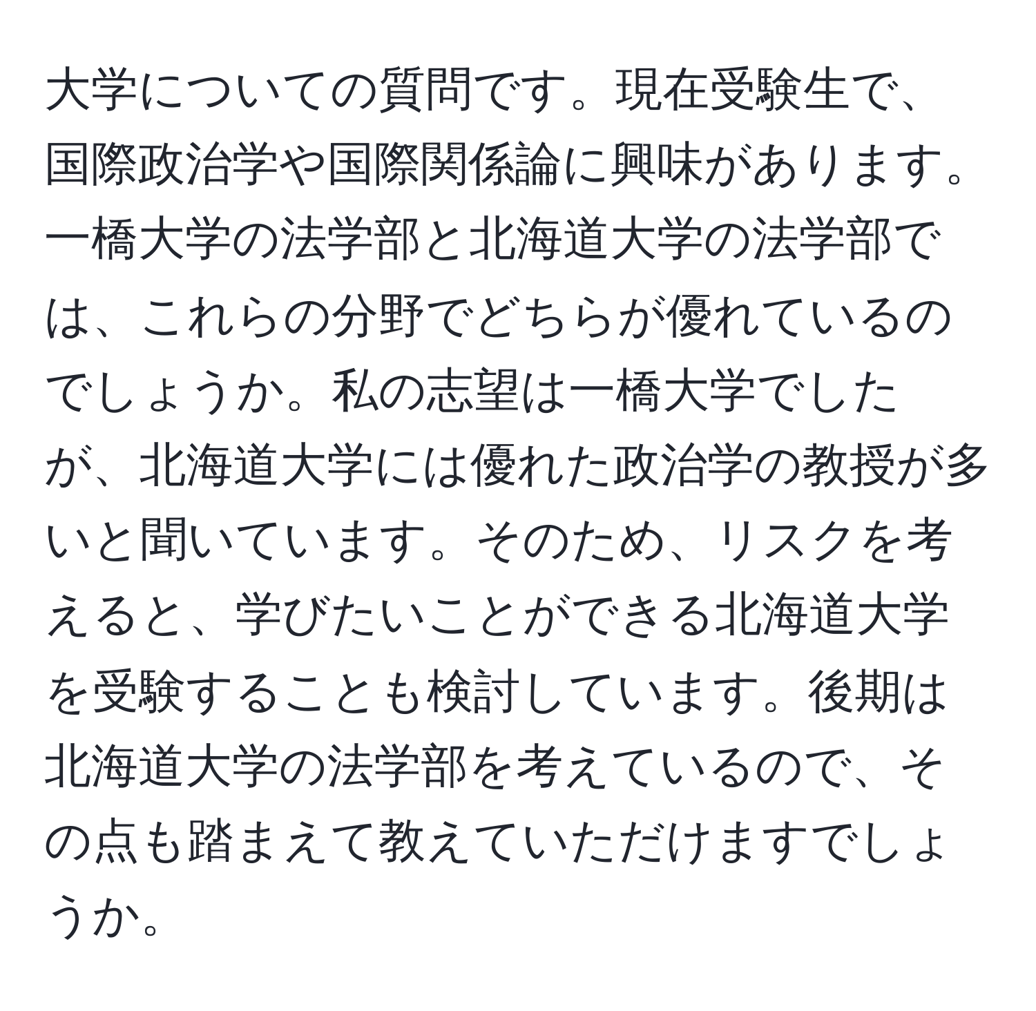 大学についての質問です。現在受験生で、国際政治学や国際関係論に興味があります。一橋大学の法学部と北海道大学の法学部では、これらの分野でどちらが優れているのでしょうか。私の志望は一橋大学でしたが、北海道大学には優れた政治学の教授が多いと聞いています。そのため、リスクを考えると、学びたいことができる北海道大学を受験することも検討しています。後期は北海道大学の法学部を考えているので、その点も踏まえて教えていただけますでしょうか。