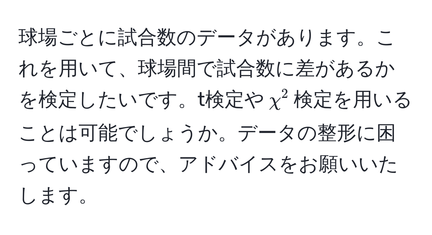 球場ごとに試合数のデータがあります。これを用いて、球場間で試合数に差があるかを検定したいです。t検定や$chi^2$検定を用いることは可能でしょうか。データの整形に困っていますので、アドバイスをお願いいたします。