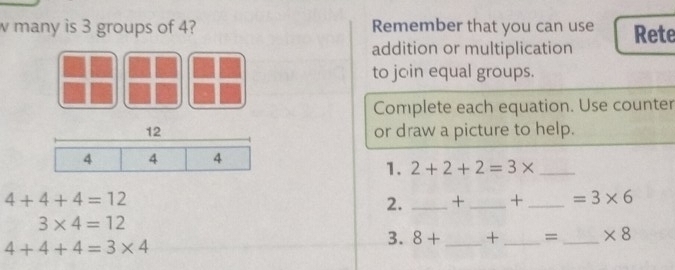 many is 3 groups of 4? Remember that you can use Rete 
addition or multiplication 
to jo in equal groups. 
Complete each equation. Use counter 
12 or draw a picture to help.
4 4 4
1. 2+2+2=3* _
4+4+4=12
2. _ + _ + _  =3* 6
3* 4=12
4+4+4=3* 4
3. 8+ _ +_  =_  * 8