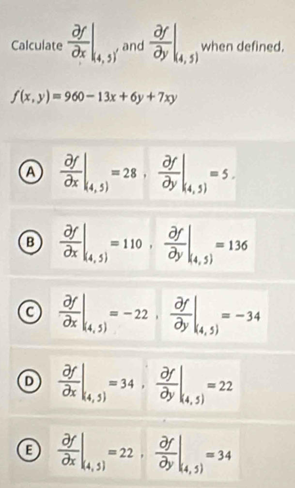 Calculate  partial f/partial x |_(4,5)' and  partial f/partial y |_(4,5) when defined.
f(x,y)=960-13x+6y+7xy
A  partial f/partial x |_(4,5)=28,  partial f/partial y |_(4,5)=5.
B  partial f/partial x |_(4,5)=110,  partial f/partial y |_(4,5)=136
C  partial f/partial x |_(4,5)=-22,  partial f/partial y |_(4,5)=-34
D  partial f/partial x |_(4,5)=34,  partial f/partial y |_(4,5)=22
B  partial f/partial x |_(4,5)=22,  partial f/partial y |_(4,5)=34