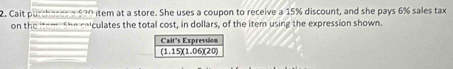 Cait purchases a $20 item at a store. She uses a coupon to receive a 15% discount, and she pays 6% sales tax
on the item. She calculates the total cost, in dollars, of the item using the expression shown.