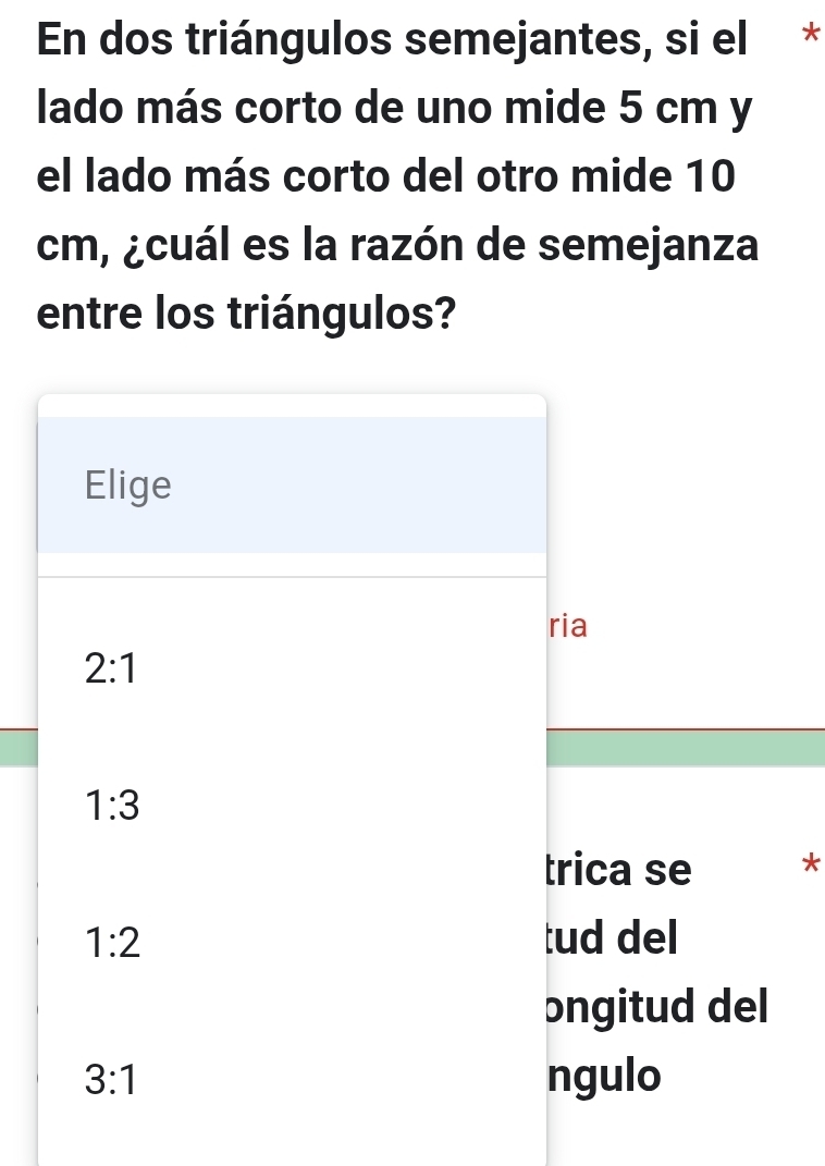 En dos triángulos semejantes, si el *
lado más corto de uno mide 5 cm y
el lado más corto del otro mide 10
cm, ¿cuál es la razón de semejanza
entre los triángulos?
*