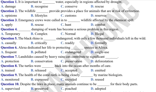 It is important to _water, especially in regions affected by drought.
A. damage B. recognise C. conserve D. rescue
Question 2. The wildlife _provide provides a place for animals that are at risk of extinction.
A. opinions B. lifestyles C. customs D. reserves
Question 3. Emergency crews were called in to _wildlife affected by the chemical spill.
A. apply B. rescue C. hunt D. combat
Question 4. _dumping of waste has become a serious problem in this region.
A. Temporary B. Complex C. Normal D. Illegal
Question 5. The black rhino is_ endangered, with only a few thousand individuals left in the wild.
A. casually B. critically C. readily D. formally
Question 6. Alexa dedicated her life to protecting_ species in Africa.
A. frequent B. polluted C. endangered D. single-use
Question 7. Landslides caused by heavy rains can contribute to significant_ .
A. protection B. conservation C. preservation D. deforestation
Question 8. The turtles were_ back into the ocean after months of care.
A. trained B. released C. accepted D. emitted
Question 9. The health of the coral reefs is being closely_ by marine biologists.
A. monitored B. expressed C. recycled D. reused
Question 10. Despite the laws in place, many animals continue to be _for their body parts.
A. supervised B. preserved C. poached D. adopted