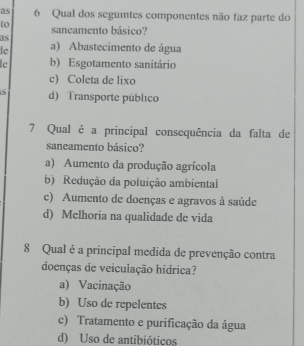 as 6 Qual dos seguintes componentes não faz parte do
to saneamento básico?
as
le a) Abastecimento de água
lc b) Esgotamento sanitário
c) Coleta de lixo
5 d) Transporte público
7 Qual é a principal consequência da falta de
saneamento básico?
a) Aumento da produção agrícola
b) Redução da poluição ambiental
c) Aumento de doenças e agravos à saúde
d) Mclhoria na qualidade de vida
8 Qual é a principal medida de prevenção contra
doenças de veiculação hídrica?
a) Vacinação
b) Uso de repelentes
c) Tratamento e purificação da água
d) Uso de antibióticos