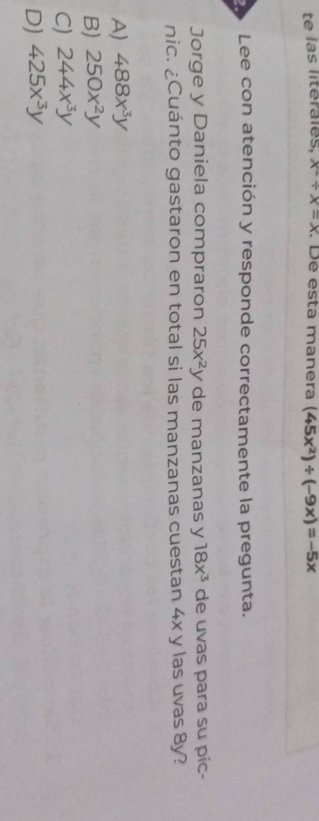 te las litérales, x^2/ x=x. De esta manera (45x^2)/ (-9x)=-5x
Lee con atención y responde correctamente la pregunta.
Jorge y Daniela compraron 25x^2y de manzanas y 18x^3 de uvas para su píc-
nic. ¿Cuánto gastaron en total si las manzanas cuestan 4x y las uvas 8y?
A) 488x^3y
B) 250x^2y
C) 244x^3y
D) 425x^3y