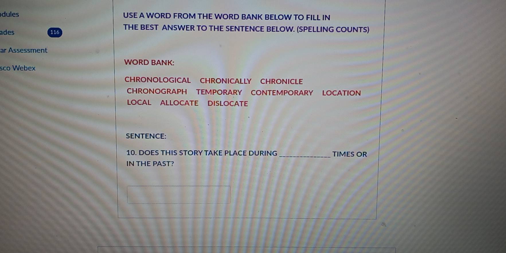 dules USE A WORD FROM THE WORD BANK BELOW TO FILL IN 
THE BEST ANSWER TO THE SENTENCE BELOW. (SPELLING COUNTS) 
ades 116
ar Assessment 
WORD BANK: 
sco Webex 
CHRONOLOGICAL CHRONICALLY CHRONICLE 
CHRONOGRAPH TEMPORARY CONTEMPORARY LOCATION 
LOCAL ALLOCATE DISLOCATE 
SENTENCE: 
10. DOES THIS STORY TAKE PLACE DURING _TIMES OR 
IN THE PAST?