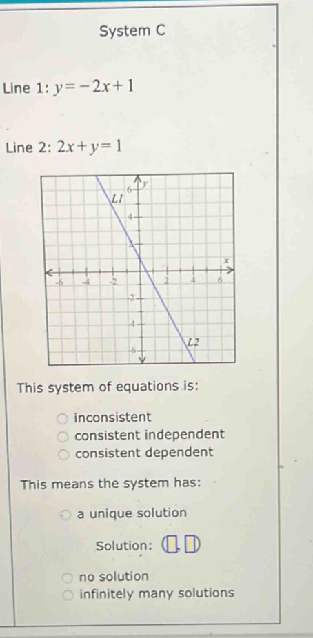 System C
Line 1: y=-2x+1
Line 2: 2x+y=1
This system of equations is:
inconsistent
consistent independent
consistent dependent
This means the system has:
a unique solution
Solution:
no solution
infinitely many solutions