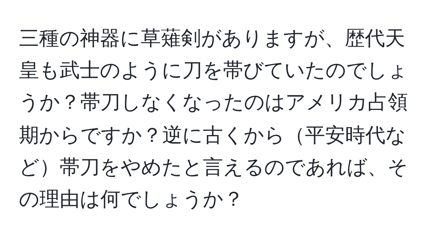 三種の神器に草薙剣がありますが、歴代天皇も武士のように刀を帯びていたのでしょうか？帯刀しなくなったのはアメリカ占領期からですか？逆に古くから平安時代など帯刀をやめたと言えるのであれば、その理由は何でしょうか？