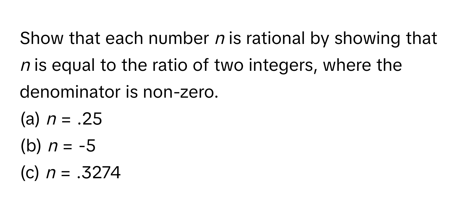 Show that each number *n* is rational by showing that *n* is equal to the ratio of two integers, where the denominator is non-zero.

(a) *n* = .25 
(b) *n* = -5 
(c) *n* = .3274