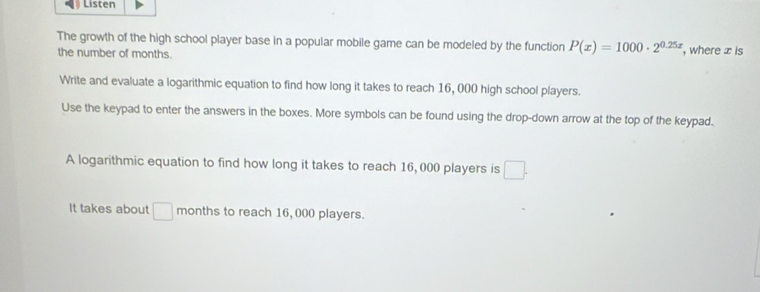 Listen 
The growth of the high school player base in a popular mobile game can be modeled by the function P(x)=1000· 2^(0.25x) , where x is 
the number of months. 
Write and evaluate a logarithmic equation to find how long it takes to reach 16, 000 high school players. 
Use the keypad to enter the answers in the boxes. More symbols can be found using the drop-down arrow at the top of the keypad. 
A logarithmic equation to find how long it takes to reach 16, 000 players is □. 
It takes about □ months to reach 16, 000 players.