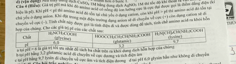 manh hơn ở bước 1
d) (vận dụng) Ncu may dung dịch CuSO₄ 1M bằng dung dịch AgNO, 1M thì tốc độ khí thoạt ra và
Câu 4 (Hiểu): Giá trị pH mà khi đó amino acid có nòng độ ion lưỡng cực là cực đại được gọi là điểm đăng điện (kỉ
hiệu là pI). Khi pH < pI thì amino acíd đó tồn tại chủ yếu ở dang cation, còn khi pH > pI thì amino acid đó tồn tại
chủ yếu ở dạng anion. Khi đặt trong một điện trường dạng anion sẽ di chuyển về cực (+) còn dạng cation sẽ di
chuyên về cực (-). Tính chất này được gọi là tính diện di và được dùng để tách, tinh chế amino aciđ ra khỏi hỗn M PHIO
thứ
a tại pba chất trên ra khỏi dung dịc
b tại pH bằng 3,2 glutamic acid di chuyển về cực dương và tích điện âm
c tại pH bằng 9,7 lysín di chuyền về cực âm và tích điện dương d tai pH 6,0 glysin hầu như không di chuyền
n  h ả i trềo n a