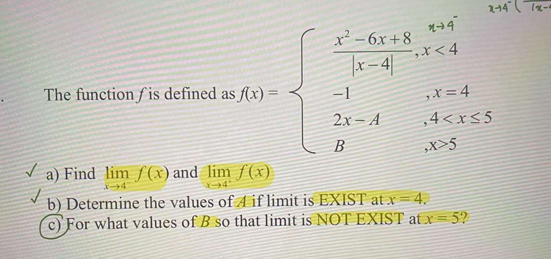 The function / is defined as 
a) Find limlimits _xto 4^-f(x) and limlimits _xto 4^+f(x)
b) Determine the values of 4 if limit is EXIST at x=4. 
c) For what values of B so that limit is NOT EXIST at x=5 ?