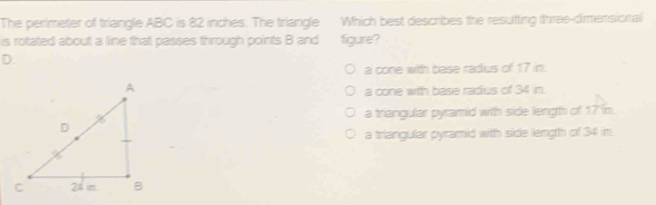 The perimeter of triangle ABC is 82 inches. The triangle Which best describes the resutting three-dimensional
is rotated about a line that passes through points B and figure?
D.
a cone with base radius of 17 in.
a cone with base radius of 34 in.
a triangular pyramid with side length of 17 in.
a triangular pyramid with side length of 34 in