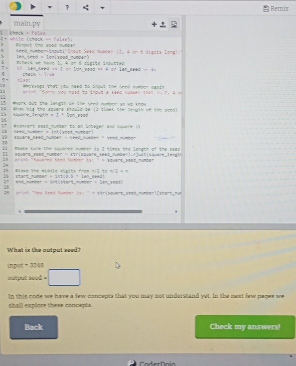 ? Remix 
main.py 
chec k=Fals
2+ while (check == False): 
3 #input the seed number 
4 seed_number=input("Input Seed Number (2,4 or 6 digits 1ong):1
5 len_seed =2 len(seed nümber) 
6 #check we have 2, 4on6 5 digits inputted 
7 if len_seed t=2 or 1ensec 3eed=4 or lenseed==6
check =Treve 
9 else: 
10 #message that you need to input the seed number again 
h 1 print "Sorry you need to input a seed number that is 2, 4 or 
12 
13 #work out the length of the seed number so we know 
14 #how big the square should be (2 times the length of the seed) 
15 square_length =2* 1 en seed 
16 
17 #convert seed number to an integer and square it 
18 seed number =27 nt (seed_number) 
19 square_seed_number =seev nümber " seed nümber 
20 
21 #make sure the squared number is 2 times the length of the seed 
22 square_seed_number =str (square_seed_number).rjust(square_ lengt 
23 print "Squared Seed Number SS:^circ =S quare_ seed_number 
24 
25 #take the middle digits from n/2 to n/2+n
26 start_number =sin t(0.5=1en _seed) 
27 end_number = int(start_number =2f^- seed) 
28 
29 print "New Seed Number is: " - str(square_seed_number)[start_mum 
< 
What is the output seed? 
input  =3248
output seed : 
In this code we have a few concepts that you may not understand yet. In the next few pages we 
shall explore these concepts. 
Back Check my answers! 
Co oi