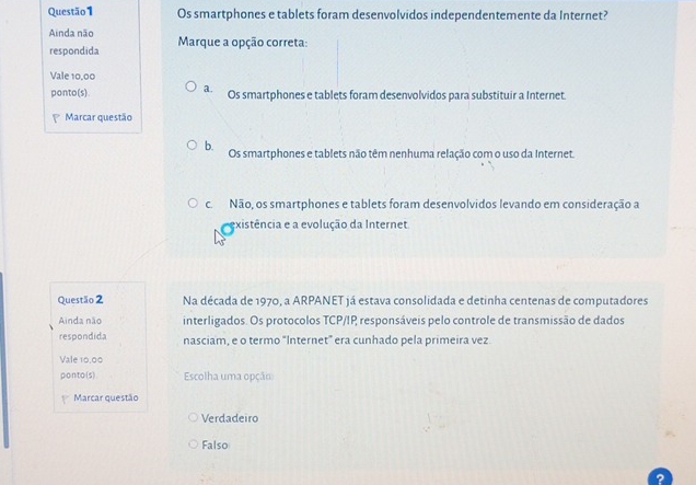 Os smartphones e tablets foram desenvolvidos independentemente da Internet?
Ainda não Marque a opção correta:
respondida
Vale 10,00
a.
ponto(s). Os smartphones e tablets foram desenvolvidos para substituir a Internet.
Marcar questão
b. Os smartphones e tablets não têm nenhuma relação com o uso da Internet.
c. Não, os smartphones e tablets foram desenvolvidos levando em consideração a
existência e a evolução da Internet.
Questão 2 Na década de 1970, a ARPANET já estava consolidada e detinha centenas de computadores
Ainda não interligados. Os protocolos TCP/IP responsáveis pelo controle de transmissão de dados
respondida nasciam, e o termo "Internet” era cunhado pela primeira vez.
Vale 10,00
ponto(s). Escolha uma opção
Marcar questão
Verdadeiro
Falso