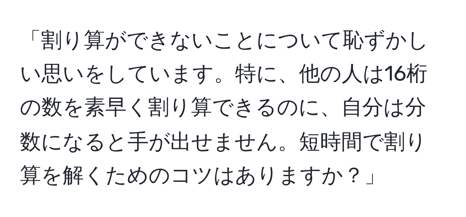 「割り算ができないことについて恥ずかしい思いをしています。特に、他の人は16桁の数を素早く割り算できるのに、自分は分数になると手が出せません。短時間で割り算を解くためのコツはありますか？」