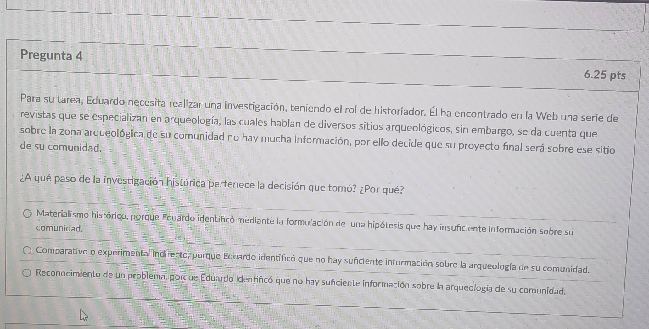 Pregunta 4
6.25 pts
Para su tarea, Eduardo necesita realizar una investigación, teniendo el rol de historiador. Él ha encontrado en la Web una serie de
revistas que se especializan en arqueología, las cuales hablan de diversos sitios arqueológicos, sin embargo, se da cuenta que
sobre la zona arqueológica de su comunidad no hay mucha información, por ello decide que su proyecto final será sobre ese sitio
de su comunidad.
¿A qué paso de la investigación histórica pertenece la decisión que tomó? ¿Por qué?
Materialismo histórico, porque Eduardo identificó mediante la formulación de una hipótesis que hay insuficiente información sobre su
comunidad.
Comparativo o experimental indirecto, porque Eduardo identificó que no hay sufciente información sobre la arqueología de su comunidad.
Reconocimiento de un problema, porque Eduardo identificó que no hay sufciente información sobre la arqueología de su comunidad.