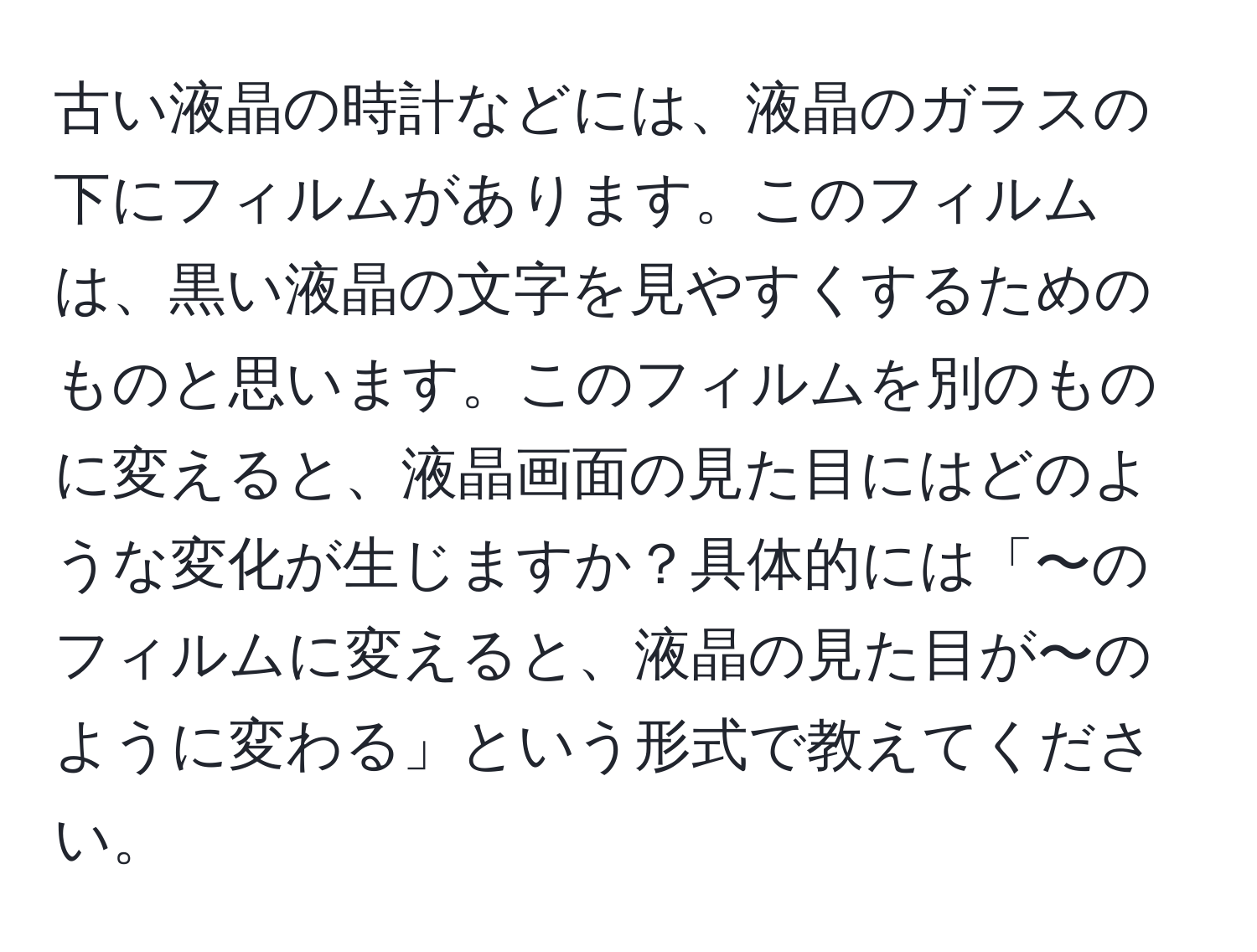 古い液晶の時計などには、液晶のガラスの下にフィルムがあります。このフィルムは、黒い液晶の文字を見やすくするためのものと思います。このフィルムを別のものに変えると、液晶画面の見た目にはどのような変化が生じますか？具体的には「〜のフィルムに変えると、液晶の見た目が〜のように変わる」という形式で教えてください。