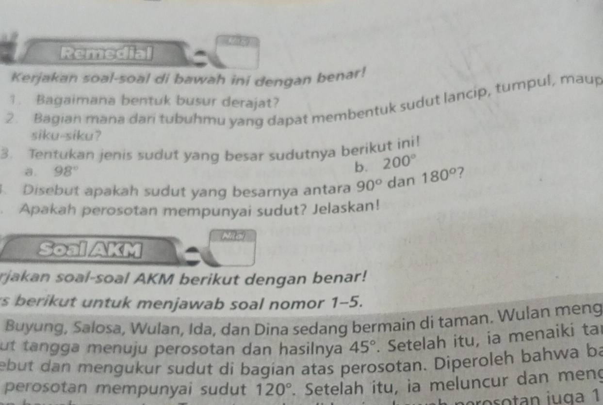 Remedial 
Kerjakan soal-soal di bawah ini dengan benar! 
1. Bagaimana bentuk busur derajat? 
2. Bagian mana dari tubuhmu yang dapat membentuk sudut lancip, tumpul, maup 
siku-siku? 
3. Tentukan jenis sudut yang besar sudutnya berikut ini! 
a. 98°
b. 200°. Disebut apakah sudut yang besarnya antara 90° dan 180° 7 
. Apakah perosotan mempunyai sudut? Jelaskan! 
Nitd 
Soal AKM 
rjakan soal-soal AKM berikut dengan benar! 
s berikut untuk menjawab soal nomor 1-5. 
Buyung, Salosa, Wulan, Ida, dan Dina sedang bermain di taman. Wulan meng 
ut tangga menuju perosotan dan hasilnya 45°. Setelah itu, ia menaiki tai 
ebut dan mengukur sudut di bagian atas perosotan. Diperoleh bahwa ba 
perosotan mempunyai sudut 120°. Setelah itu, ia meluncur dan meng 
o n iu ga 1