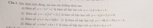 Câu 2, Xác định tính đúng, sai của các khẳng định sau
a) Hàm số y=-2x^2+1 là hàm số bậc hai với a=-2, b=0, c=1.
b) Hàm số y=-x(3x^2+2x) là hàm số bậc hai với a=-3, b=2, c=0.
c) Hàm số y=(-6x+1)(8x-2) là hàm số bậc hai với a=-48, b=20, c=-2.
đ) Hàm số y=0x^2+6x+5 là hàm số bậc hai với a=0, b=6, c=5.