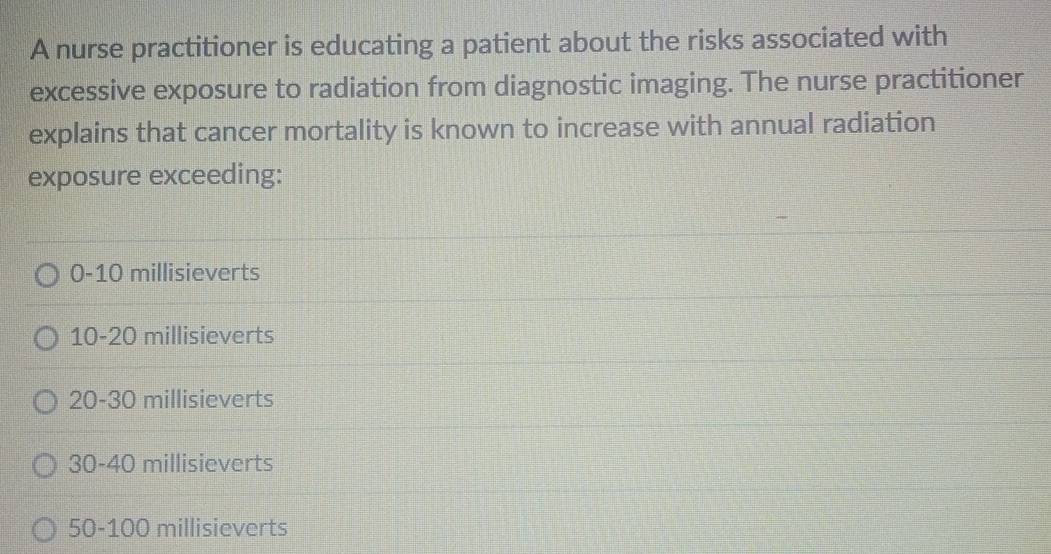 A nurse practitioner is educating a patient about the risks associated with
excessive exposure to radiation from diagnostic imaging. The nurse practitioner
explains that cancer mortality is known to increase with annual radiation
exposure exceeding:
0-10 millisieverts
10-20 millisieverts
20-30 millisieverts
30-40 millisieverts
50-100 millisieverts