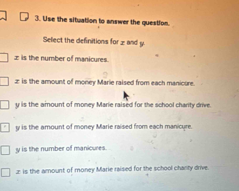 Use the situation to answer the question.
Select the definitions for xand y.
x is the number of manicures.
x is the amount of money Marie raised from each manicure.
y is the amount of money Marie raised for the school charity drive.
y is the amount of money Marie raised from each manicure.
y is the number of manicures.
is the amount of money Marie raised for the school charity drive.