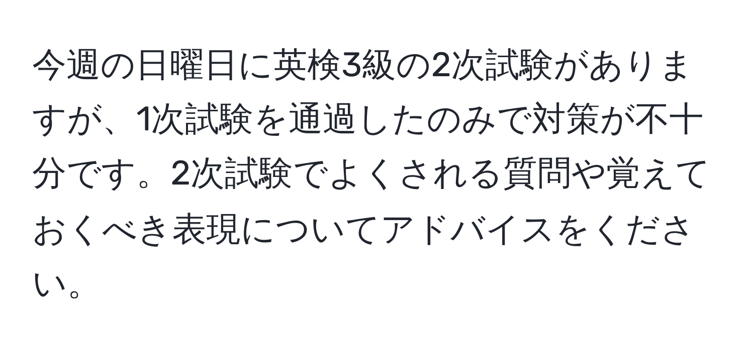 今週の日曜日に英検3級の2次試験がありますが、1次試験を通過したのみで対策が不十分です。2次試験でよくされる質問や覚えておくべき表現についてアドバイスをください。