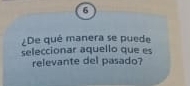 6 
¿De qué manera se puede 
seleccionar aquello que es 
relevante del pasado?