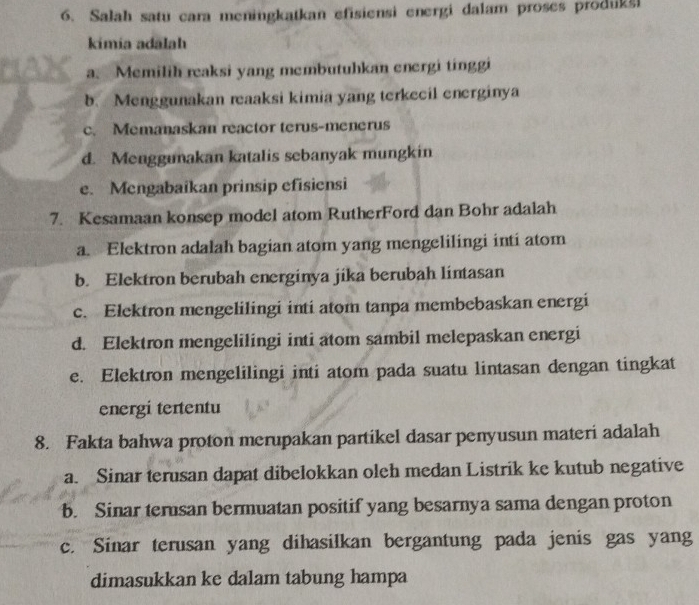 Salah satu cara meningkatkan efisiensi energi dalam proses produksi
kimia adālah
a. Memilih reaksi yang membutuhkan energi tinggi
b. Menggunakan reaaksi kimia yang terkecil energinya
c. Memanaskan reactor terus-menerus
d. Menggunakan katalis sebanyak mungkin
e. Mengabaikan prinsip efisiensi
7. Kesamaan konsep model atom RutherFord dan Bohr adalah
a. Elektron adalah bagian atom yang mengelilingi inti atom
b. Elektron berubah energinya jika berubah lintasan
c. Elektron mengelilingi inti atom tanpa membebaskan energi
d. Elektron mengelilingi inti atom sambil melepaskan energi
e. Elektron mengelilingi inti atom pada suatu lintasan dengan tingkat
energi tertentu
8. Fakta bahwa proton merupakan partikel dasar penyusun materi adalah
a. Sinar terusan dapat dibelokkan oleh medan Listrik ke kutub negative
b. Sinar terusan bermuatan positif yang besarnya sama dengan proton
c. Sinar terusan yang dihasilkan bergantung pada jenis gas yang
dimasukkan ke dalam tabung hampa