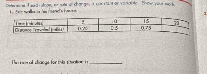 Determine if each slope, or rate of change, is constant or variable. Show your work 
1. Eric walks to his friend's house. 
2 
The rate of change for this situation is_