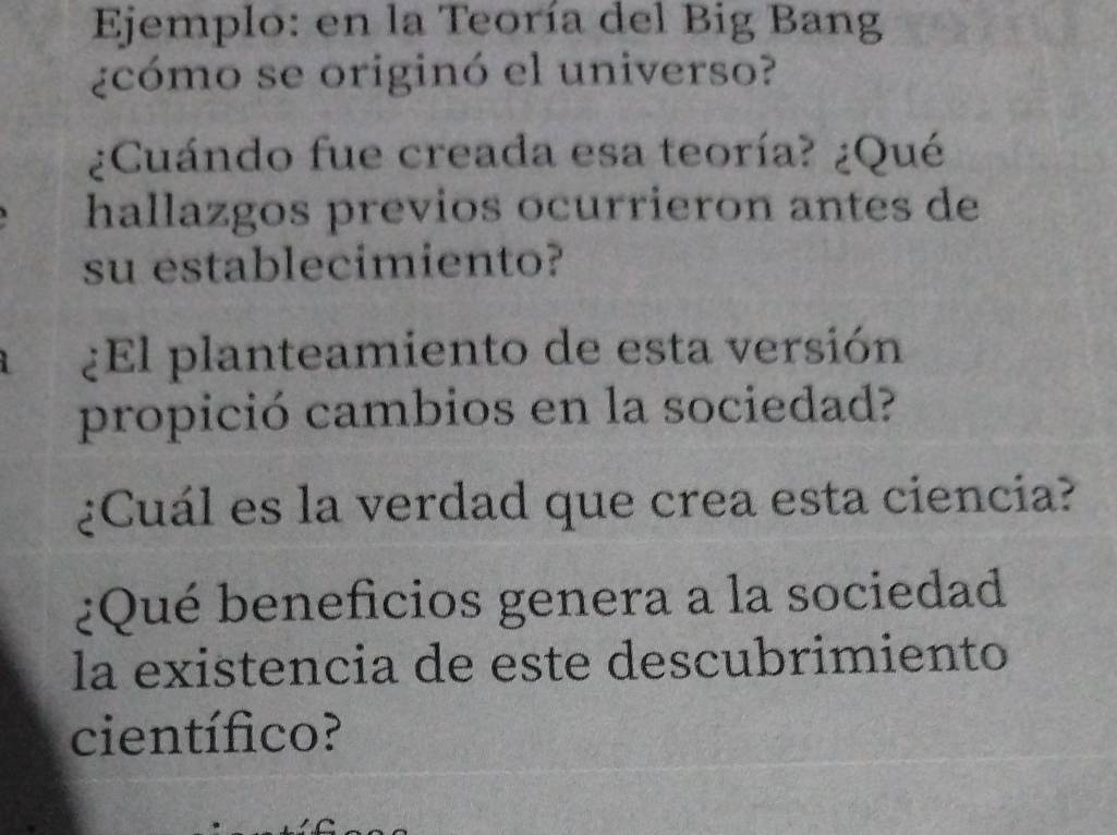 Ejemplo: en la Teoría del Big Bang 
¿cómo se originó el universo? 
¿Cuándo fue creada esa teoría? ¿Qué 
hallazgos previos ocurrieron antes de 
su establecimiento? 
¿El planteamiento de esta versión 
propició cambios en la sociedad? 
¿Cuál es la verdad que crea esta ciencia? 
¿Qué beneficios genera a la sociedad 
la existencia de este descubrimiento 
científico?