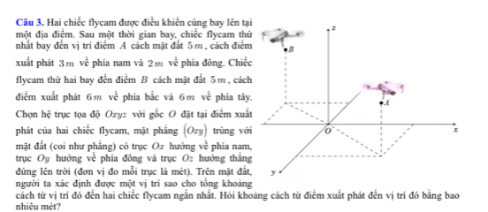 Câu 3, Hai chiếc flycam được điều khiển cùng bay lên tạ 
một địa điểm. Sau một thời gian bay, chiếc flycam th 
nhất bay đến vị trí điểm A cách mặt đất 5 m , cách điể 
xuất phát 3mve^2 phía nam và 2mvoverline overline t phía đông. Chiế 
flycam thứ hai bay đến điểm B cách mặt đất 5m , các 
điểm xuất phát 6 m ve^(frac overline C) phía bắc và 6 m vc^(overline C) phía tây 
Chọn hệ trục tọa độ Ozyz với gốc O đặt tại điểm xuấ 
phát của hai chiếc flycam, mặt phẳng (Oxy) trùng vớ 
mặt đắt (coi như phẳng) có trục Oz hướng vc^(frac 1)c phía nam 
trục Oy hướng ve phía đông và trục O hướng thắn 
đứng lên trời (đơn vị đo mỗi trục là mét). Trên mặt đấ 
người ta xác định được một vị trí sao cho tổng khoảng 
cách từ vị trí đó đến hai chiếc flycam ngắn nhất. Hỏi khoảng cách từ điểm xuất phát đến vị trí đó bằng bao 
nhiệu mét?