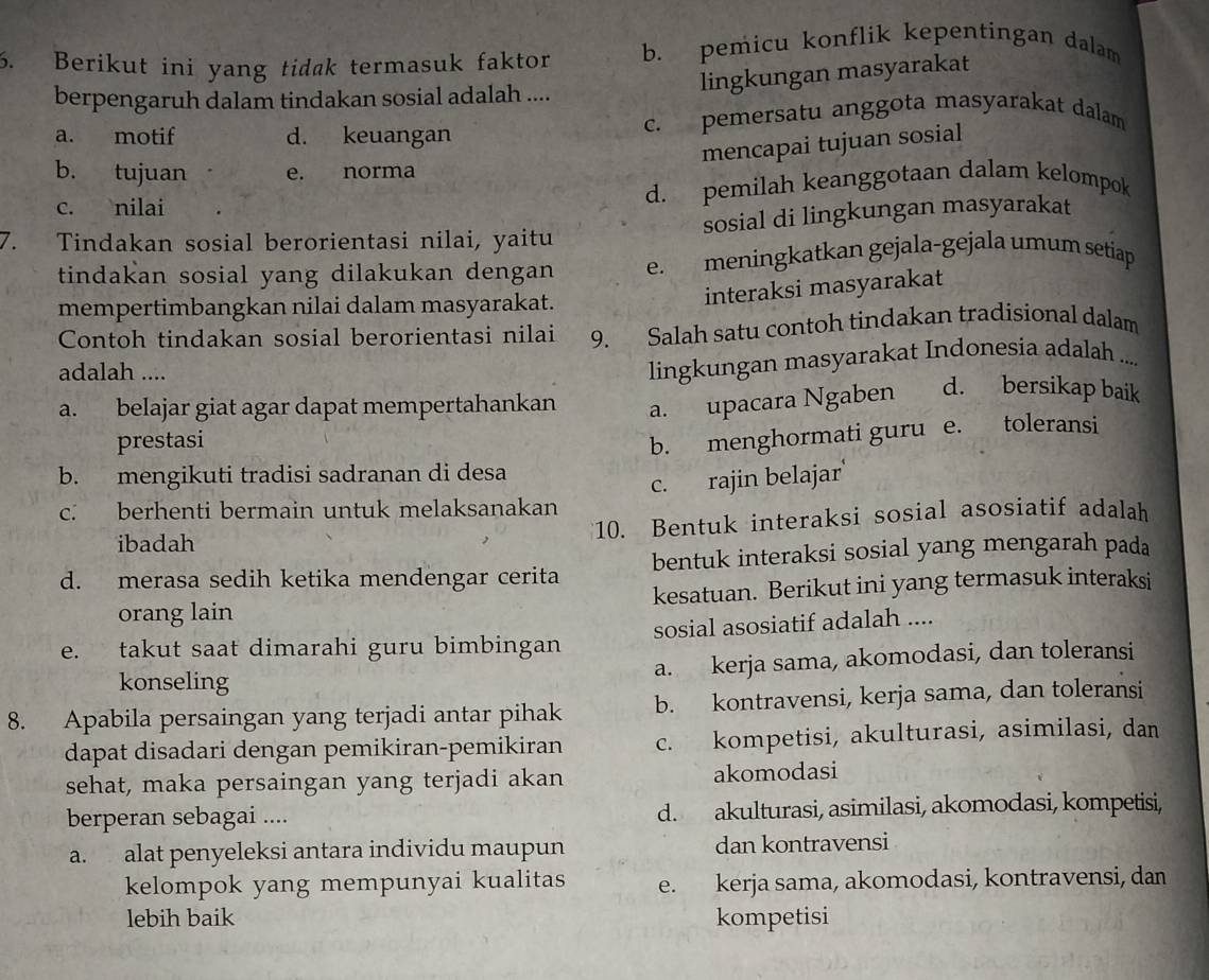 Berikut ini yang tidak termasuk faktor b. pemicu konflik kepentingan dalam
lingkungan masyarakat
berpengaruh dalam tindakan sosial adalah ....
a. motif d. keuangan c. pemersatu anggota masyarakat dalam
mencapai tujuan sosial
b. tujuan e. norma
c. nilai d. pemilah keanggotaan dalam kelompok
sosial di lingkungan masyarakat
7. Tindakan sosial berorientasi nilai, yaitu
tindakan sosial yang dilakukan dengan e. meningkatkan gejala-gejala umum setiap
mempertimbangkan nilai dalam masyarakat.
interaksi masyarakat
Contoh tindakan sosial berorientasi nilai 9. Salah satu contoh tindakan tradisional dalam
adalah ....
lingkungan masyarakat Indonesia adalah ....
a. belajar giat agar dapat mempertahankan a. upacara Ngaben d. bersikap baik
prestasi
b. menghormati guru e. toleransi
b. mengikuti tradisi sadranan di desa
c. rajin belajar'
c. berhenti bermain untuk melaksanakan
ibadah 10. Bentuk interaksi sosial asosiatif adalah
d. merasa sedih ketika mendengar cerita bentuk interaksi sosial yang mengarah pada
orang lain kesatuan. Berikut ini yang termasuk interaksi
e. takut saat dimarahi guru bimbingan sosial asosiatif adalah ....
konseling a. kerja sama, akomodasi, dan toleransi
8. Apabila persaingan yang terjadi antar pihak b. kontravensi, kerja sama, dan toleransi
dapat disadari dengan pemikiran-pemikiran c. kompetisi, akulturasi, asimilasi, dan
sehat, maka persaingan yang terjadi akan akomodasi
berperan sebagai .... d. akulturasi, asimilasi, akomodasi, kompetisi,
a. alat penyeleksi antara individu maupun dan kontravensi
kelompok yang mempunyai kualitas e. kerja sama, akomodasi, kontravensi, dan
lebih baik kompetisi