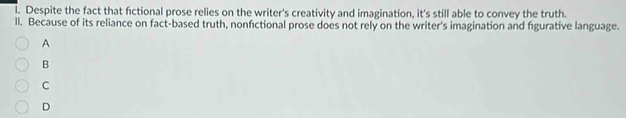 Despite the fact that fictional prose relies on the writer's creativity and imagination, it's still able to convey the truth.
ll. Because of its reliance on fact-based truth, nonfictional prose does not rely on the writer's imagination and fgurative language.
A
B
C
D