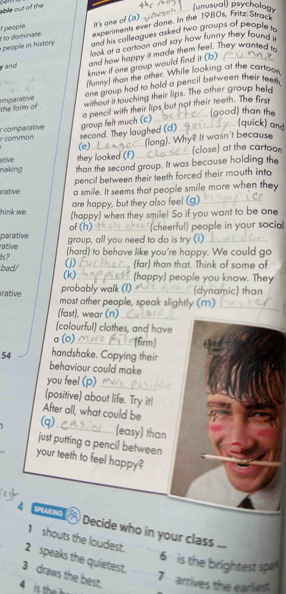 benin
able out of the
... (unusual) psychology
f people.
It's one of (a)
I to dominate.
experiments ever done. In the 1980s, Fritz Strack
people in history and his colleagues asked two groups of people to
look at a cartoon and say how funny they found it
yand
and how happy it made them feel. They wanted to
know if one group would find it (b)_
(funny) than the other. While looking at the cartoon,
mparative one group had to hold a pencil between their teeth,
the form of without it touching their lips. The other group held
a pencil with their lips but not their teeth. The first
.. (good) than the
r comparative
group felt much (c)_
r common
second. They laughed (d)_
(quick) and
(e)_
(long). Why? It wasn't because
(close) at the cartoon
ative they looked (f)._
making
than the second group. It was because holding the
pencil between their teeth forced their mouth into
arative
a smile. It seems that people smile more when they
are happy, but they also feel (g)_
hink we
(happy) when they smile! So if you want to be one
of (h) _(cheerful) people in your socia
parative
group, all you need to do is try (i)_
rative
ds?
(hard) to behave like you're happy. We could go
bad/
(j) _(far) than that. Think of some of
(k)_ (happy) people you know. They
rative
probably walk (I)_ (dynamic) than
most other people, speak slightly (m)_
_
(fast), wear (n)_
(colourful) clothes, and have
a (o) _(firm)
54
handshake. Copying their
behaviour could make
you feel (p)_
(positive) about life. Try it!
After all, what could be
(q)_ (easy) than
just putting a pencil between
your teeth to feel happy?
4 SPEAKING  Decide who in your class ...
1 shouts the loudest.
6  is the birlightest spar
2speaks the quietest. 7 arrives the eariest
3 draws the best.
4 is the