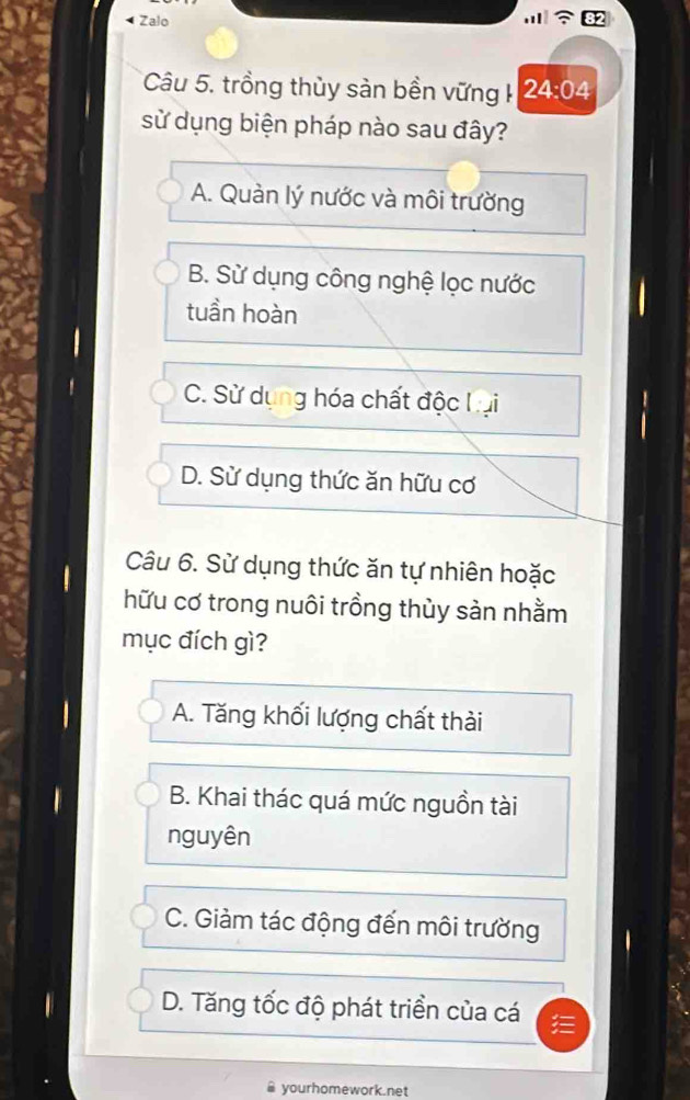 Zalo
Câu 5. trồng thùy sản bền vững I 24:04 
sử dụng biện pháp nào sau đây?
A. Quản lý nước và môi trường
B. Sừ dụng công nghệ lọc nước
tuần hoàn
C. Sử dụng hóa chất độc lại
D. Sử dụng thức ăn hữu cơ
Câu 6. Sử dụng thức ăn tự nhiên hoặc
hữu cơ trong nuôi trồng thùy sản nhằm
mục đích gì?
A. Tăng khối lượng chất thài
B. Khai thác quá mức nguồn tài
nguyên
C. Giảm tác động đến môi trường
D. Tăng tốc độ phát triển của cá 
yourhomework.net