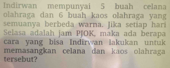 Indirwan mempunyai 5 buah celana 
olahraga dan 6 buah kaos olahraga yang 
semuanya berbeda warna. Jika setiap hari 
Selasa adalah jam PJOK, maka ada berapa 
cara yang bisa Indirwan lakukan untuk 
memasangkan celana dan kaos olahraga 
tersebut?