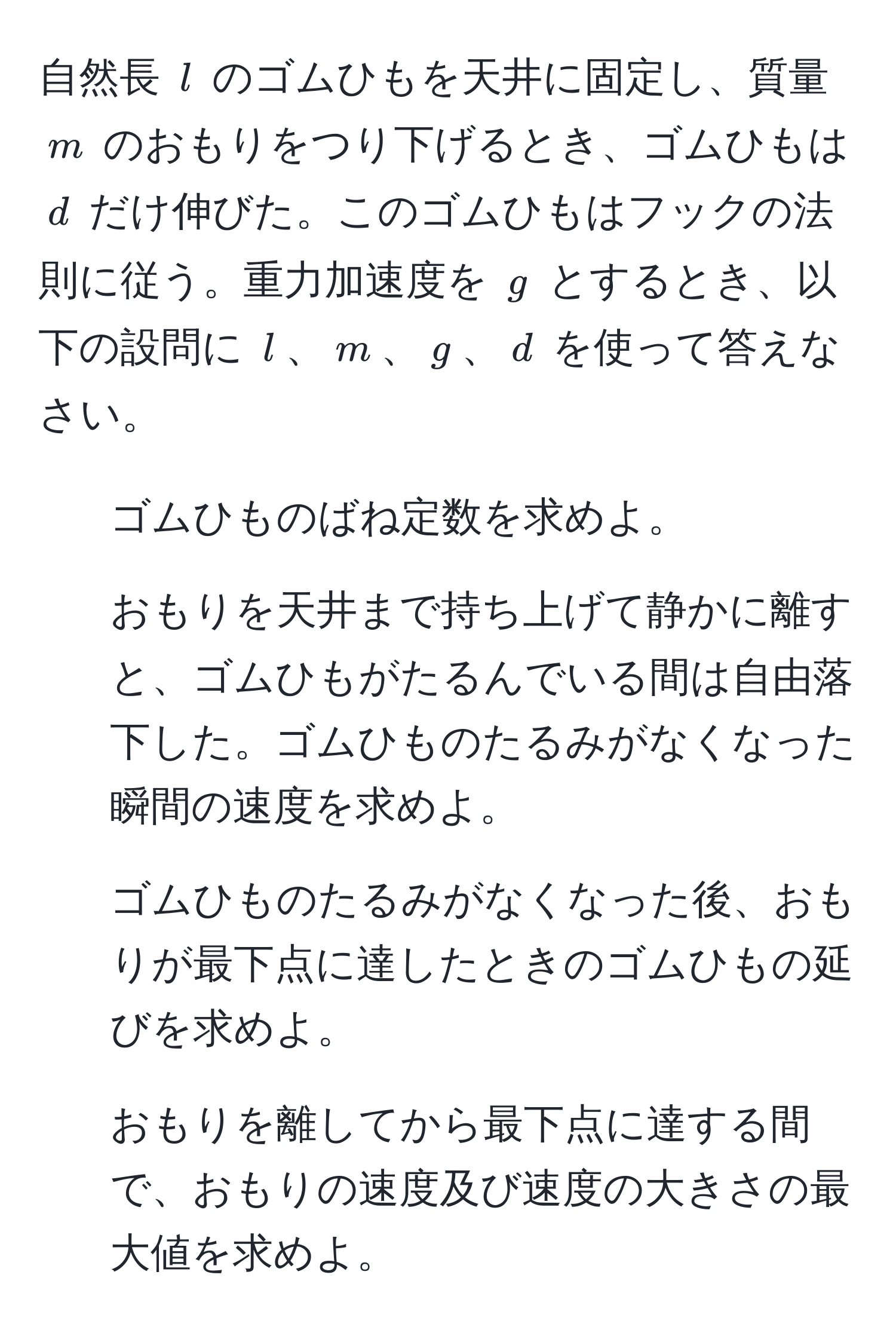 自然長 $l$ のゴムひもを天井に固定し、質量 $m$ のおもりをつり下げるとき、ゴムひもは $d$ だけ伸びた。このゴムひもはフックの法則に従う。重力加速度を $g$ とするとき、以下の設問に $l$、$m$、$g$、$d$ を使って答えなさい。  
1. ゴムひものばね定数を求めよ。  
2. おもりを天井まで持ち上げて静かに離すと、ゴムひもがたるんでいる間は自由落下した。ゴムひものたるみがなくなった瞬間の速度を求めよ。  
3. ゴムひものたるみがなくなった後、おもりが最下点に達したときのゴムひもの延びを求めよ。  
4. おもりを離してから最下点に達する間で、おもりの速度及び速度の大きさの最大値を求めよ。