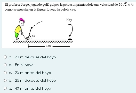 El profesor Jorge, jugando golf, golpea la pelota imprimiéndole una velocidad de 30sqrt(2)m/s
como se muestra en la figura. Luego la pelota cae:
a. 20 m después del hoyo
b. En el hoyo
c. 20 m antes del hoyo
d. 25 m después del hoyo
e. 40 m antes del hoyo