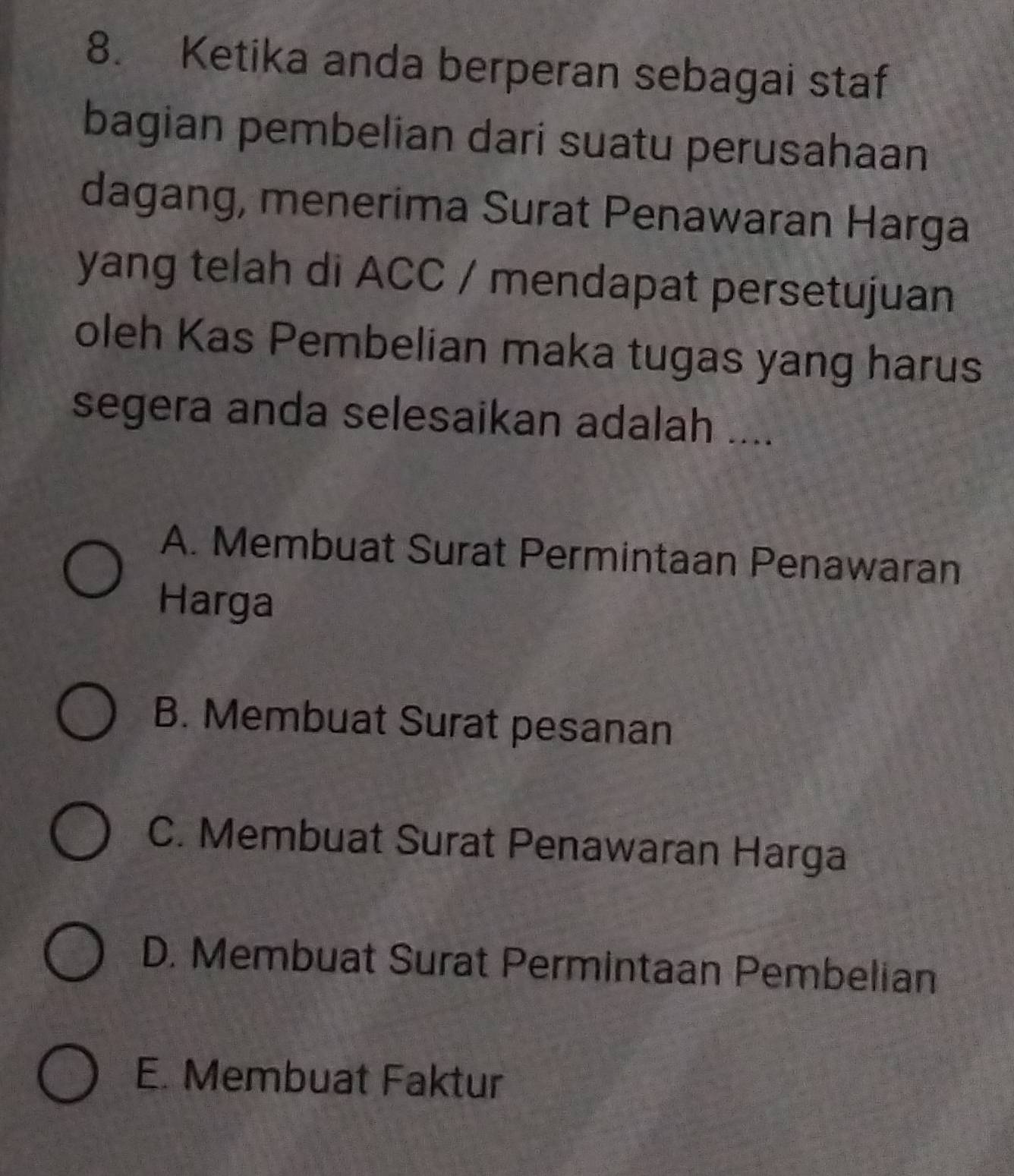 Ketika anda berperan sebagai staf
bagian pembelian dari suatu perusahaan
dagang, menerima Surat Penawaran Harga
yang telah di ACC / mendapat persetujuan
oleh Kas Pembelian maka tugas yang harus
segera anda selesaikan adalah ....
A. Membuat Surat Permintaan Penawaran
Harga
B. Membuat Surat pesanan
C. Membuat Surat Penawaran Harga
D. Membuat Surat Permintaan Pembelian
E. Membuat Faktur