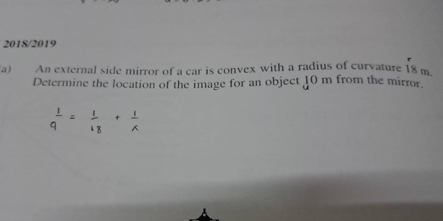 2018/2019 
a) An external side mirror of a car is convex with a radius of curvature 18 m. 
Determine the location of the image for an object 10 m from the mirror.