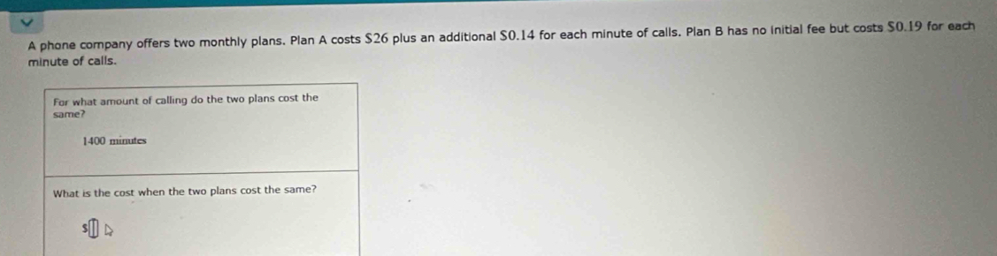 A phone company offers two monthly plans. Plan A costs $26 plus an additional $0.14 for each minute of calls. Plan B has no initial fee but costs $0.19 for each
minute of calls. 
For what amount of calling do the two plans cost the 
same?
1400 minutes
What is the cost when the two plans cost the same?
$