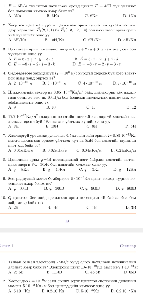 E=6B/ м хуч.эгтэй цахигаан оронд цэнэгт F=48H xɣч ɣй.лप.лэx
б0л цэнэгийн хэмжээ ямар байх вэ?
A. 3Kл B. 5Kл C. 8Kn D. 1Kл
2. Χоёр цэг цэнэгийн γусгэх цахилгаан орны хучэг нь тухайн нэг цэг
,дээр харгалзан vector E_1(2,5,1) 6a vector E_2(-3,-7,-3) бол цахилшгаан орны ерθн-
хий хучлэгийг оно уу.
A. 3H/Kл B. 10H/K.л C. 6H/Kπ D. 5H/K.1
3. Цахилгаан орны πотенциал нь varphi =8· x+2· y+3· z гэж егθгдсен бол
xучлэийг 0,ho yy,
A. E=8· x+2· y+3· z B. vector E=3· vector i+2· vector j+2· vector k
C. vector E=-8· vector i-2· vector j-3· vector k D. E=-8· x-2· y-3· z
4. Θθд θθдθθсеθ харьцангуй upsilon _0=10^6M/ /c хурдτай хθлθгκ буй хοёр эеκт-
рон ямар зайд ойртох вэ?
A. 2· 10^(-10)M B. 3· 10^(-10)M C. 4· 10^(-10)M D 5· 10^(-10)M
5. Ⅲижи.iтhйh вектор нь 8.85· 10^(-9)Kπ /M^2 байх днэлектрик дэх цахил-
гаан орны хучлг нь 100B/м бол бодисын диэлектрик нэвтруулэх ко-
эффициентыг оно уу.
A. 9 B. 10 C. 11 D. 12
6. 17.7· 10^(-12)Kπ /M^2 гадаргын цэнэгийн нягттай хязгааргγй хавтгайн ца-
хиллгаан оронд буй 5Кл цэнэгт γйлчх хучийг олно уу.
A. 3H B. 10H C. 6H D. 5H
7. Χязгааргуй урт дамжуулагчаас 0.5см зайд зайд оршеих 2π · 8.85· 10^(-12)K
цэнэгт цахилгаан орноос γйлчлэх хуч нь 8мН бол цэнэгийн цугаман
няrт xэд байх вэ?
A. 0.01mK.1/м B. 0.02мKл/м C. 0.04mKл/м D. 0.25мK.л/м
8. Цахилгаан орны varphi =6B потенциалтай цэт байрлах цэнэгийн потен-
циал энерги W_n=30lambda K б0,1 цэнэгийн хэмжээг 0лно уу.
A. q=8Kπ B. q=10Kπ C. q=5Kn D. q=12Kπ
9. 8cм радиустай метаι бθмбθрцθгт 8· 10^(-9)Kn пэнэг θгθхθд тууний по-
тенциал ямар б0лох вэ?
A. varphi =500B B. varphi =300B C. varphi =900B D. varphi =800B
10. Q цэнэгээс 3cм зайдцахилаан орны потенциал4B байсан бол бсм
зайд ямар байх вэ?
A. 2B B. 6B C. 1B D. 3B
13
ɔизиk 1 Cеминар
11. Тайван байсан электронд 2Мм/с хурд олгох цахилгаан потенциалын
ягавар ямар байх вэ? Электроны цэнэг 1.6· 10^(-19)KJ , MacC Hh 9.1· 10^(-31)kr
A. 25.5B B. 11.3B C. 45.5B D. 65B
12. Χоорондоо l=10^(-9)M зайд ориих эсрэг цэнэгтэй системийн диполийη
momeht 5· 10^(-16)K· M· M бοл цэнэгуγдाйη хэмэəг олно yy.
A. 5· 10^(-7)Kπ B. 0.2· 10^7Kπ C. 5· 10^(-25)Kπ D. 0.2· 10^(-7)Kπ