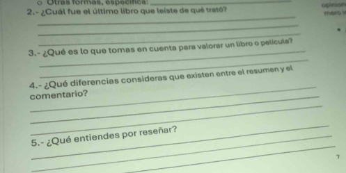 Otras formas, específica_
2.- ¿Cuál fue el último libro que leiste de qué trató? opition
_
mers i
_
_
_
_
3.- ¿Qué es lo que tomas en cuenta para valorar un libro o película?
_
4.- ¿Qué diferencias consideras que existen entre el resumen y el
comentario?
_
_
_
_5.- ¿Qué entiendes por reseñar?
7