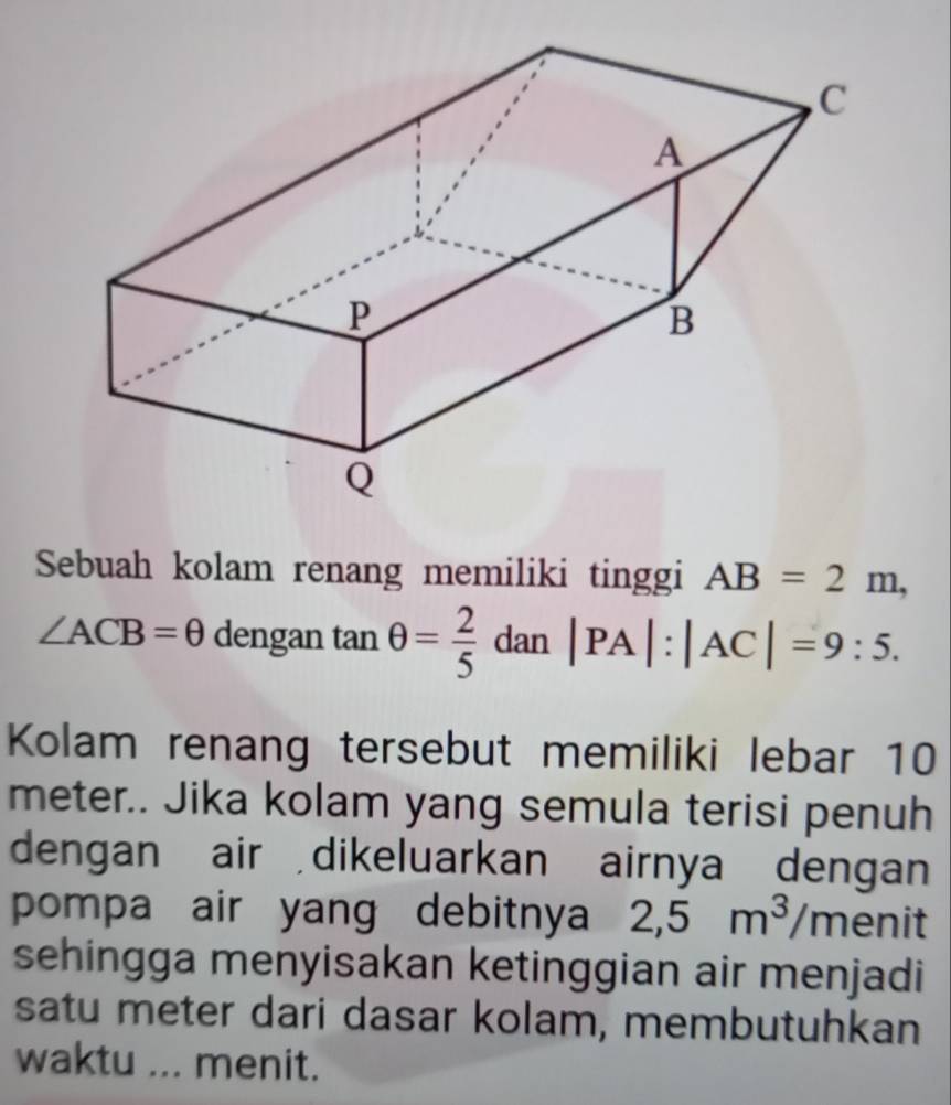 Sebuah kolam renang memiliki tinggi AB=2m,
∠ ACB=θ dengan tan θ = 2/5 dan|PA|:|AC|=9:5. 
Kolam renang tersebut memiliki lebar 10
meter.. Jika kolam yang semula terisi penuh 
dengan air dikeluarkan airnya dengan 
pompa air yang debitnya 2,5m^3/m e nit 
sehingga menyisakan ketinggian air menjadi 
satu meter dari dasar kolam, membutuhkan 
waktu ... menit.