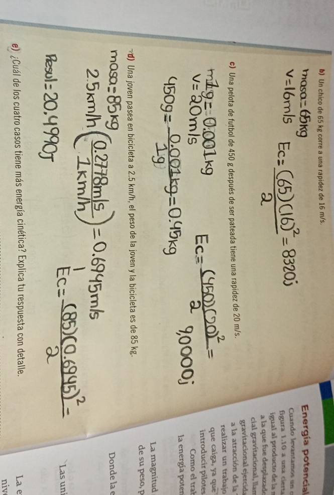 Un chico de 65 kg corre a una rapidez de 16 m/s. 
Energía potencial 
Cuando levantamos un e 
figura 1.10 a una cierta 
igual al producto de la 
a la que fue desplazad 
cial gravitacional, llan 
c) Una pelota de futbol de 450 g después de ser pateada tiene una rapidez de 20 m/s. gravitacional ejercd 
a la atracción de la 
realizar un trabajo 
que caiga, ya que 
introducir pilotes 
Como el trał 
la energía poten 
La magnitud 
~ d) Una joven pasea en bicicleta a 2.5 km/h, el peso de la joven y la bicicleta es de 85 kg. de su peso, p 
Donde la e 
Las uni 
e) ¿Cuál de los cuatro casos tiene más energía cinética? Explica tu respuesta con detalle. La e 
nive